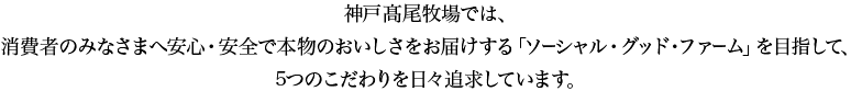 神戸高尾牧場では、消費者のみなさまへ安心・安全で本物のおいしさをお届けする「ソーシャル・グッド・ファーム」を目指して、5つのへのこだわりを日々追求しています。