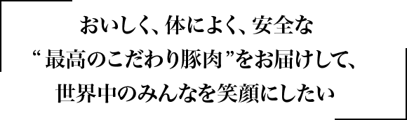 おいしく、体によく、安全な”最高のこだわり豚肉”をお届けして、世界中のみんなを笑顔にしたい