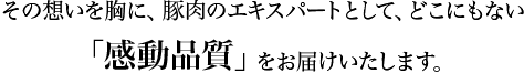 この思いを胸に、豚肉のエキスパートとして、どこにもない「感動品質」をお届けいたします。