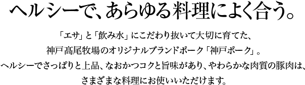 有限会社神戸高尾牧場の「神戸ポーク」はヘルシーで、あらゆる料理によく合う。「エサ」と「飲み水」にこだわり抜いて大切に育てた、神戸高尾牧場のオリジナルブランドポーク「神戸ポーク」。ヘルシーでさっぱりと上品、なおかつコクと旨味があり、やわらかな肉質の豚肉は、さまざまな料理にお使いいただけます。